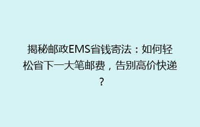 揭秘邮政EMS省钱寄法：如何轻松省下一大笔邮费，告别高价快递？