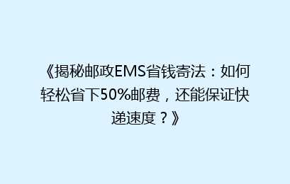 《揭秘邮政EMS省钱寄法：如何轻松省下50%邮费，还能保证快递速度？》