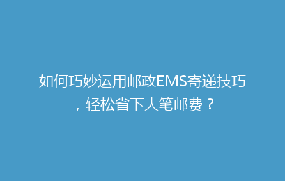 如何巧妙运用邮政EMS寄递技巧，轻松省下大笔邮费？