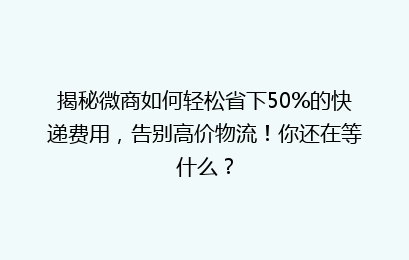 揭秘微商如何轻松省下50%的快递费用,告别高价物流!你还在等什么?