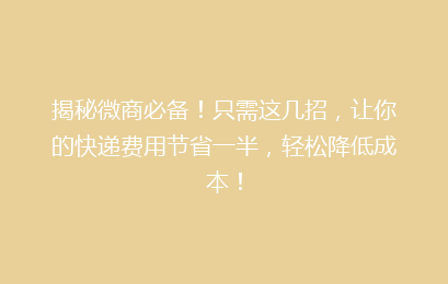 揭秘微商必备！只需这几招，让你的快递费用节省一半，轻松降低成本！