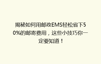 揭秘如何用邮政EMS轻松省下50%的邮寄费用，这些小技巧你一定要知道！