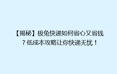 【揭秘】极兔快递如何省心又省钱？低成本攻略让你快递无忧！