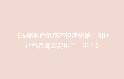 《揭秘微商低成本快递秘籍：如何让包裹邮寄费用省一半？》
