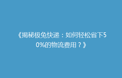 《揭秘极兔快递：如何轻松省下50%的物流费用？》