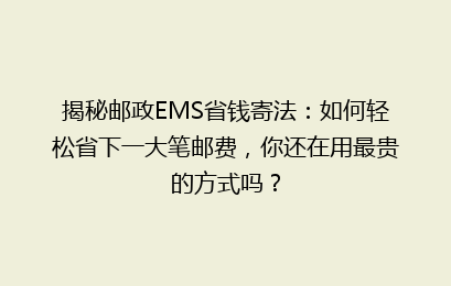揭秘邮政EMS省钱寄法：如何轻松省下一大笔邮费，你还在用最贵的方式吗？