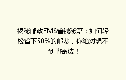 揭秘邮政EMS省钱秘籍：如何轻松省下50%的邮费，你绝对想不到的寄法！