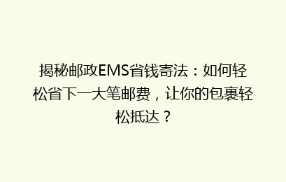 揭秘邮政EMS省钱寄法：如何轻松省下一大笔邮费，让你的包裹轻松抵达？