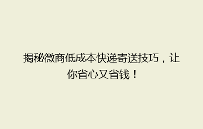 揭秘微商低成本快递寄送技巧,让你省心又省钱!