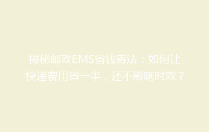 揭秘邮政EMS省钱寄法:如何让快递费用省一半,还不影响时效?