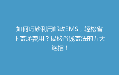 如何巧妙利用邮政EMS，轻松省下寄递费用？揭秘省钱寄法的五大绝招！