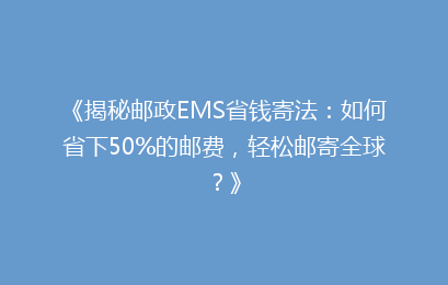 《揭秘邮政EMS省钱寄法：如何省下50%的邮费，轻松邮寄全球？》
