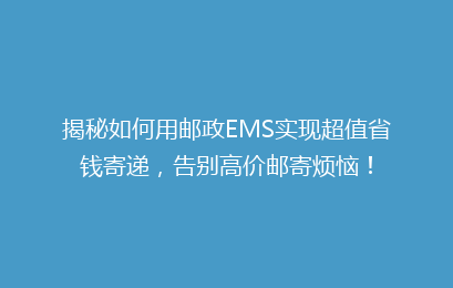 揭秘如何用邮政EMS实现超值省钱寄递,告别高价邮寄烦恼!