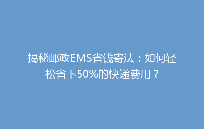揭秘邮政EMS省钱寄法：如何轻松省下50%的快递费用？