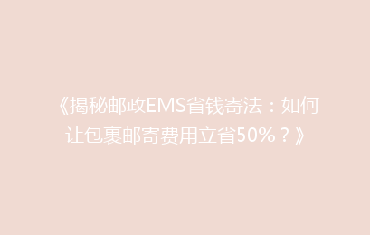《揭秘邮政EMS省钱寄法:如何让包裹邮寄费用立省50%?》
