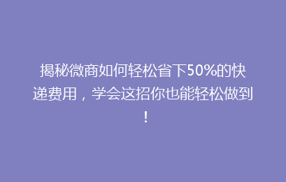 揭秘微商如何轻松省下50%的快递费用，学会这招你也能轻松做到！