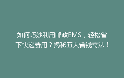 如何巧妙利用邮政EMS，轻松省下快递费用？揭秘五大省钱寄法！