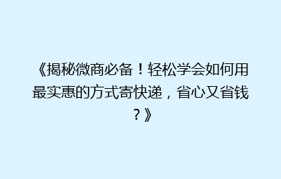 《揭秘微商必备！轻松学会如何用最实惠的方式寄快递，省心又省钱？》