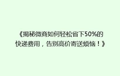 《揭秘微商如何轻松省下50%的快递费用，告别高价寄送烦恼！》