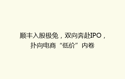 顺丰入股极兔,双向奔赴IPO,扑向电商“低价”内卷
