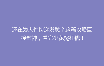 还在为大件快递发愁?这篇攻略直接封神,看完少花冤枉钱!
